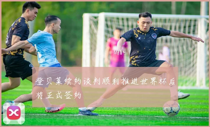 登贝莱续约谈判顺利推进世界杯后将正式签约