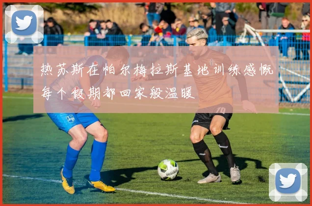 热苏斯在帕尔梅拉斯基地训练感慨每个假期都回家般温暖