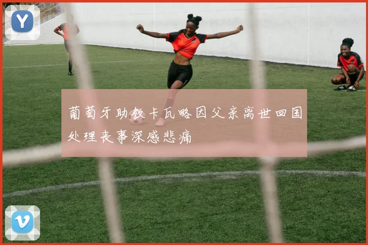 葡萄牙助教卡瓦略因父亲离世回国处理丧事深感悲痛