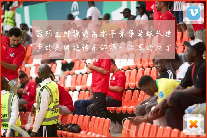 篮网主帅强调高水平竞争是球队进步的关键逆转东部第一活塞的启示