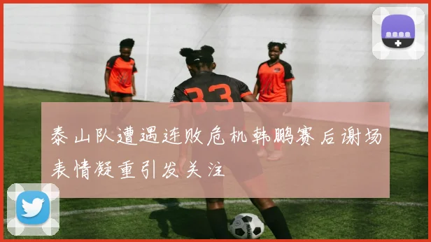 泰山队遭遇连败危机韩鹏赛后谢场表情凝重引发关注