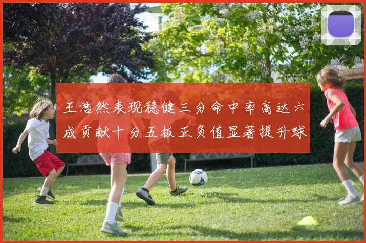 王浩然表现稳健三分命中率高达六成贡献十分五板正负值显著提升球队表现