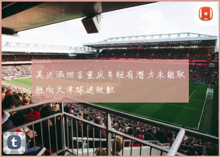 吴兴涵坦言重庆年轻有潜力未能取胜向天津球迷致歉
