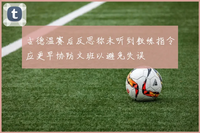 古德温赛后反思称未听到教练指令应更早协防文班以避免失误