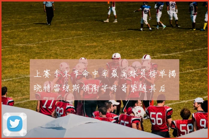 上赛季末节命中率最高球员榜单揭晓特雷琼斯领衔字母哥紧随其后