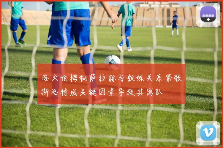 洛夫伦揭秘萨拉赫与教练关系紧张斯洛特成关键因素导致其离队
