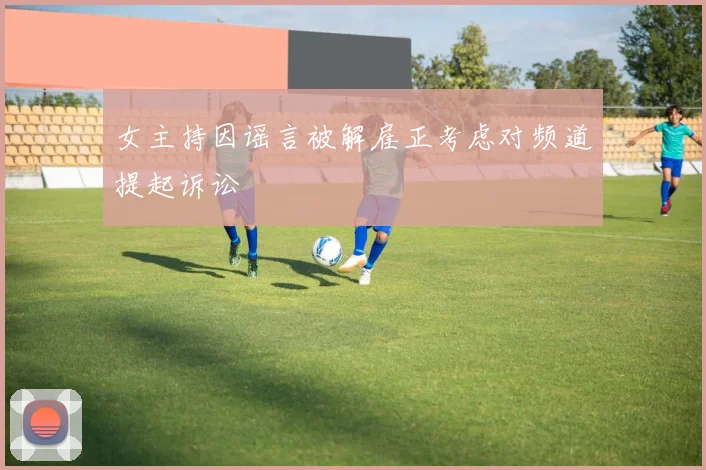 女主持因谣言被解雇正考虑对频道提起诉讼