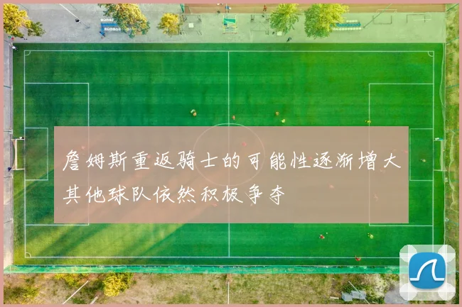 詹姆斯重返骑士的可能性逐渐增大其他球队依然积极争夺