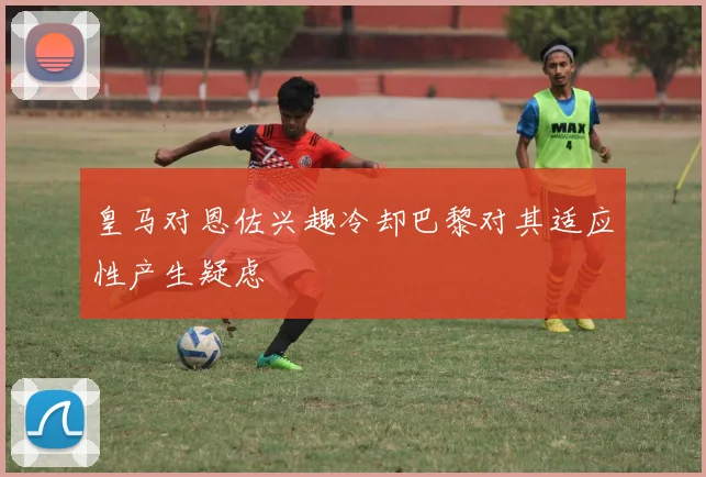 皇马对恩佐兴趣冷却巴黎对其适应性产生疑虑