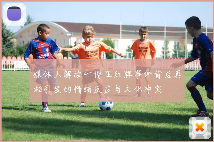 媒体人解读叶博亚红牌事件背后真相引发的情绪反应与文化冲突