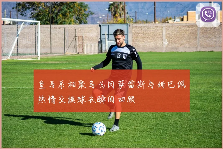 皇马系相聚乌戈冈萨雷斯与姆巴佩热情交换球衣瞬间回顾