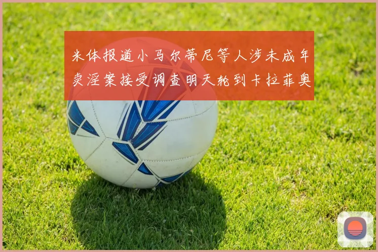 米体报道小马尔蒂尼等人涉未成年卖淫案接受调查明天轮到卡拉菲奥里接受问询
