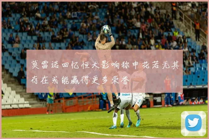 莫雷诺回忆恒大影响称申花若无其存在或能赢得更多荣誉