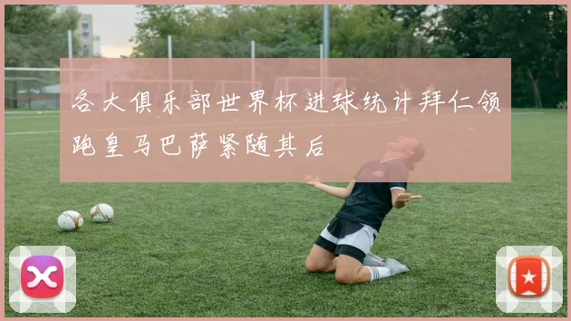 各大俱乐部世界杯进球统计拜仁领跑皇马巴萨紧随其后