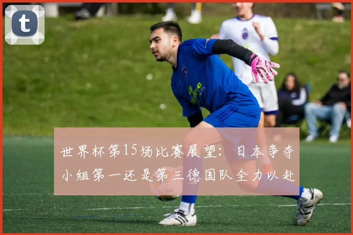 世界杯第15场比赛展望：日本争夺小组第一还是第三德国队全力以赴不轻言放水
