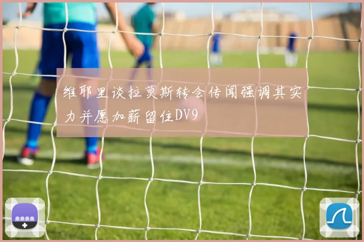 维耶里谈拉莫斯转会传闻强调其实力并愿加薪留住DV9