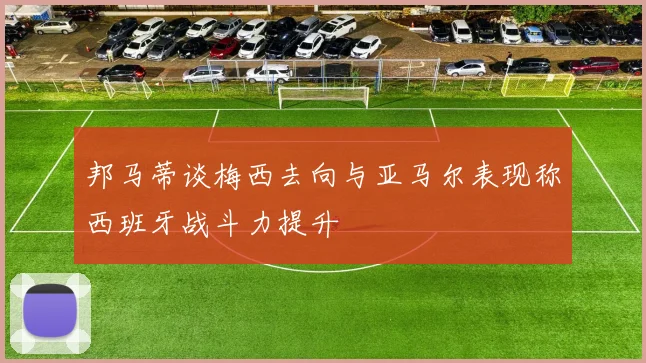 邦马蒂谈梅西去向与亚马尔表现称西班牙战斗力提升