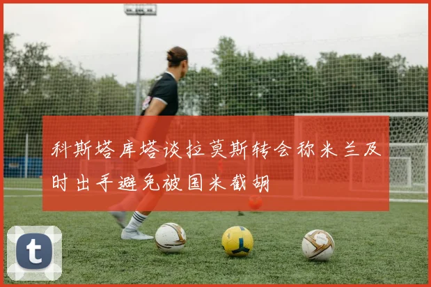 科斯塔库塔谈拉莫斯转会称米兰及时出手避免被国米截胡