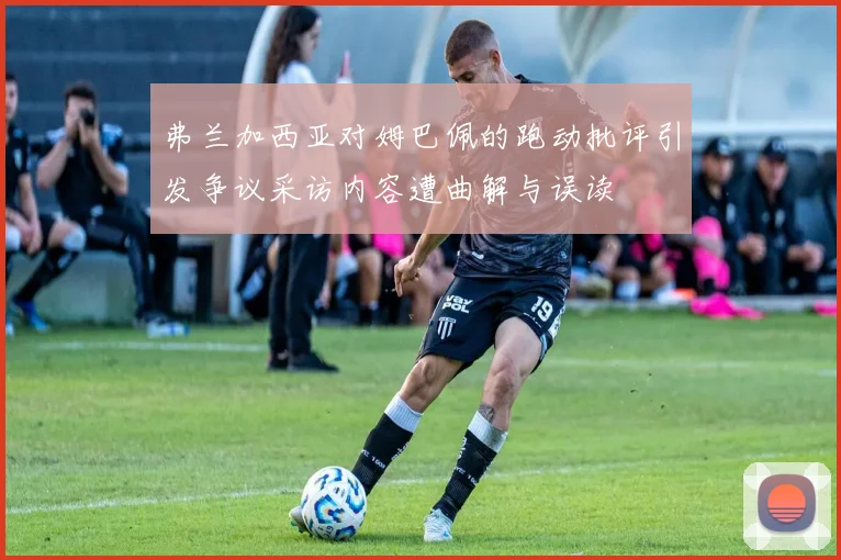弗兰加西亚对姆巴佩的跑动批评引发争议采访内容遭曲解与误读