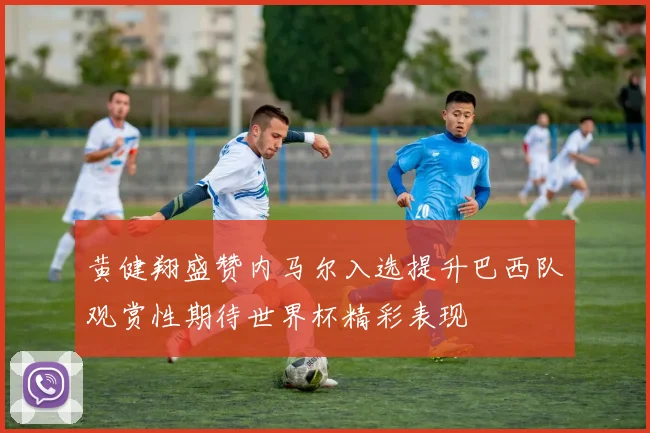 黄健翔盛赞内马尔入选提升巴西队观赏性期待世界杯精彩表现