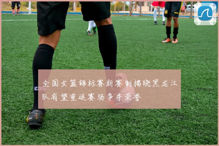 全国女篮锦标赛新赛制揭晓黑龙江队有望重返赛场争夺荣誉