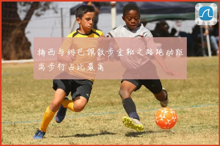 梅西与姆巴佩散步金靴之路跑动距离步行占比最高