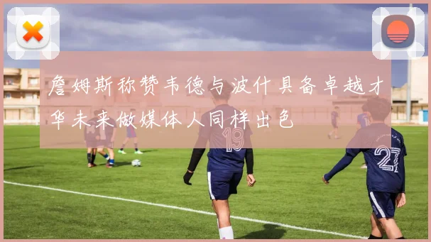 詹姆斯称赞韦德与波什具备卓越才华未来做媒体人同样出色