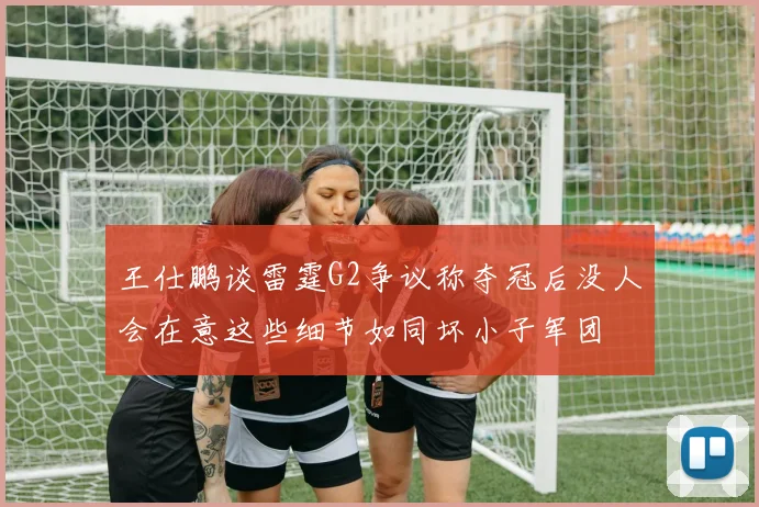 王仕鹏谈雷霆G2争议称夺冠后没人会在意这些细节如同坏小子军团