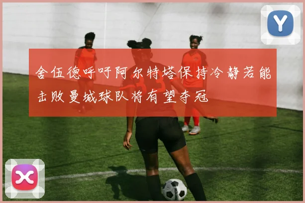 舍伍德呼吁阿尔特塔保持冷静若能击败曼城球队将有望夺冠