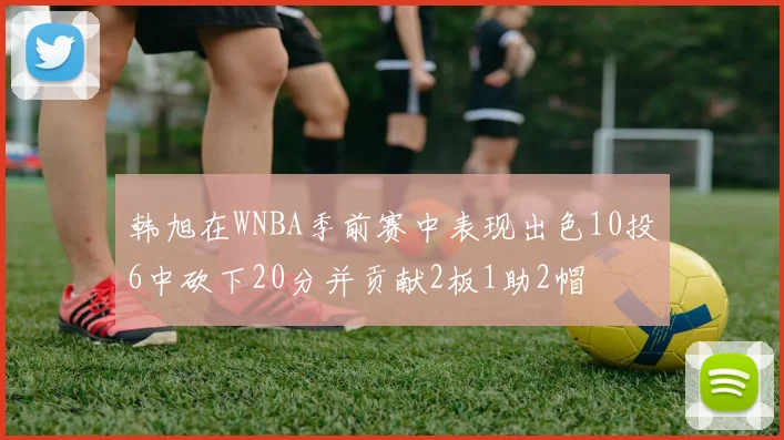 韩旭在WNBA季前赛中表现出色10投6中砍下20分并贡献2板1助2帽