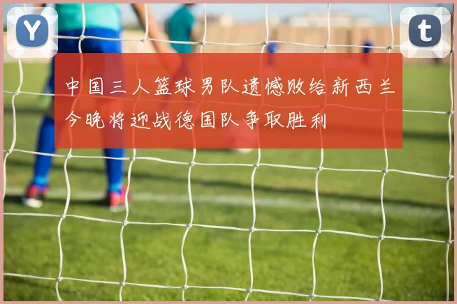 中国三人篮球男队遗憾败给新西兰今晚将迎战德国队争取胜利