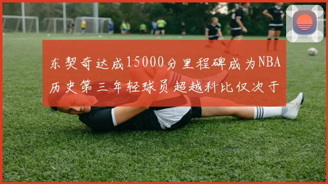 东契奇达成15000分里程碑成为NBA历史第三年轻球员超越科比仅次于詹姆斯和杜兰特