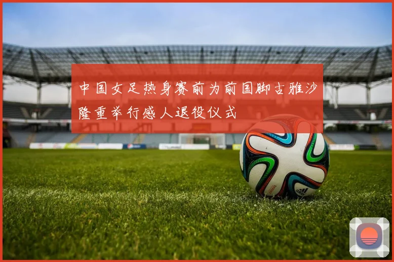 中国女足热身赛前为前国脚古雅沙隆重举行感人退役仪式