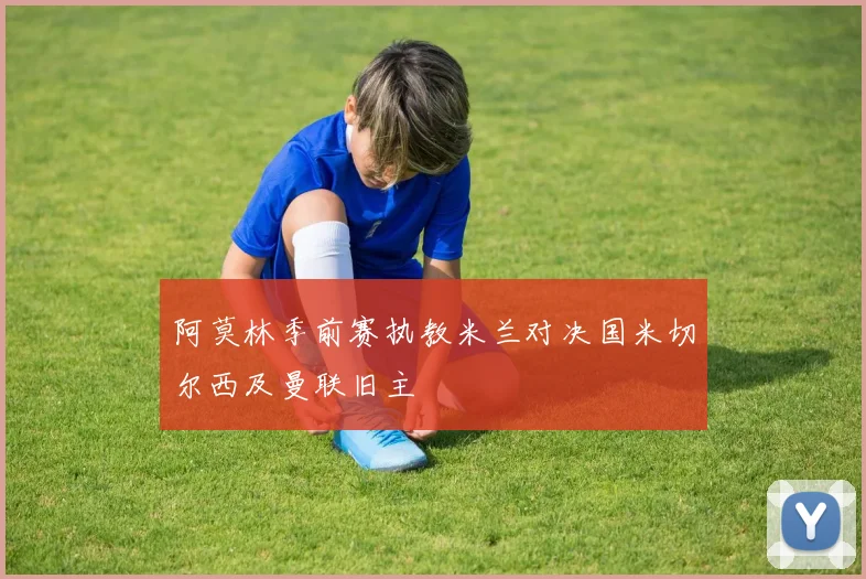 阿莫林季前赛执教米兰对决国米切尔西及曼联旧主