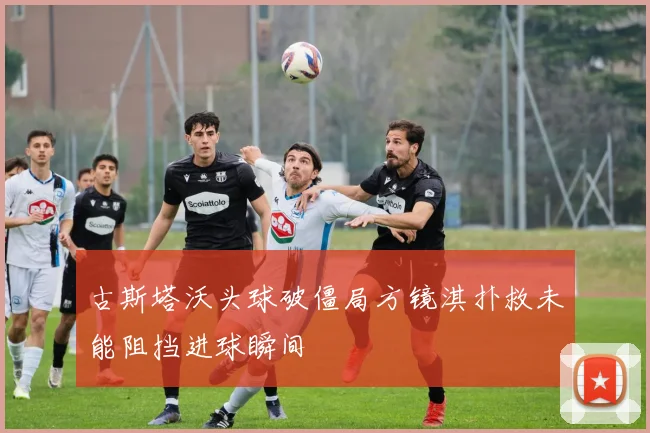 古斯塔沃头球破僵局方镜淇扑救未能阻挡进球瞬间