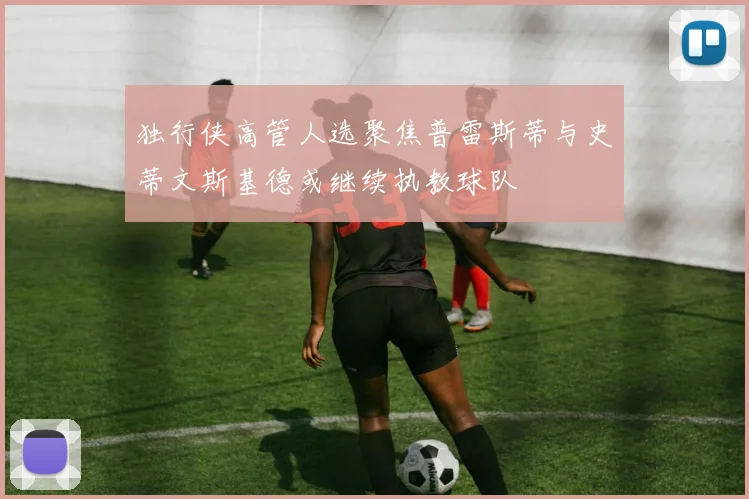 独行侠高管人选聚焦普雷斯蒂与史蒂文斯基德或继续执教球队