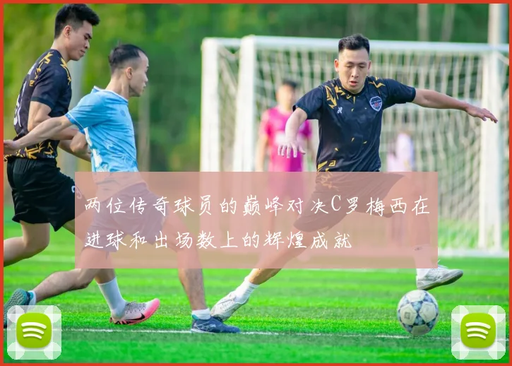 两位传奇球员的巅峰对决C罗梅西在进球和出场数上的辉煌成就