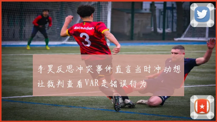李昊反思冲突事件直言当时冲动想让裁判查看VAR是错误行为